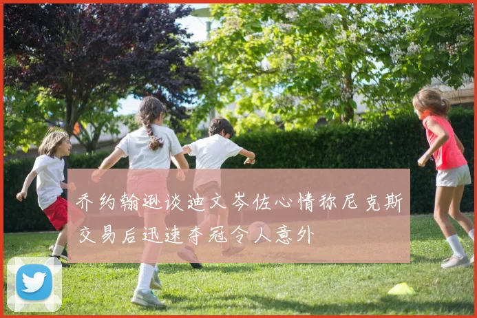 乔约翰逊谈迪文岑佐心情称尼克斯交易后迅速夺冠令人意外