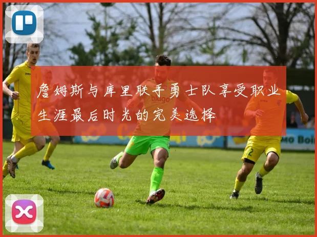 詹姆斯与库里联手勇士队享受职业生涯最后时光的完美选择