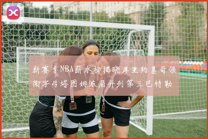 新赛季NBA薪水榜揭晓库里约基奇领衔字母塔图姆浓眉并列第三巴特勒排名第十