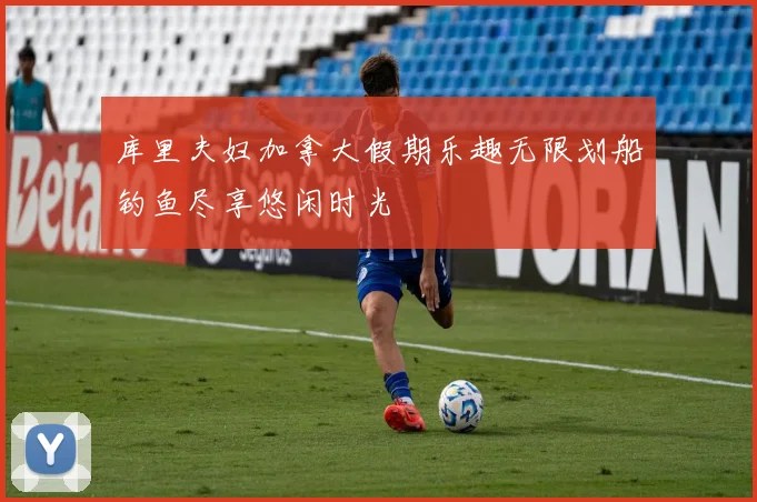 库里夫妇加拿大假期乐趣无限划船钓鱼尽享悠闲时光