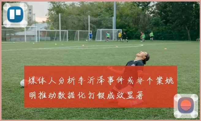 媒体人分析李沂泽事件或非个案姚明推动数据化打假成效显著