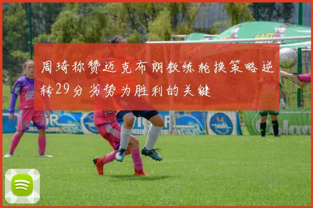 周琦称赞迈克布朗教练轮换策略逆转29分劣势为胜利的关键