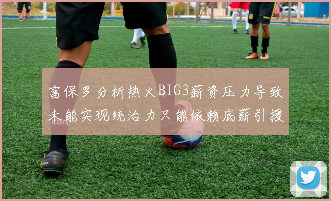 富保罗分析热火BIG3薪资压力导致未能实现统治力只能依赖底薪引援
