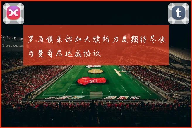 罗马俱乐部加大续约力度期待尽快与曼奇尼达成协议