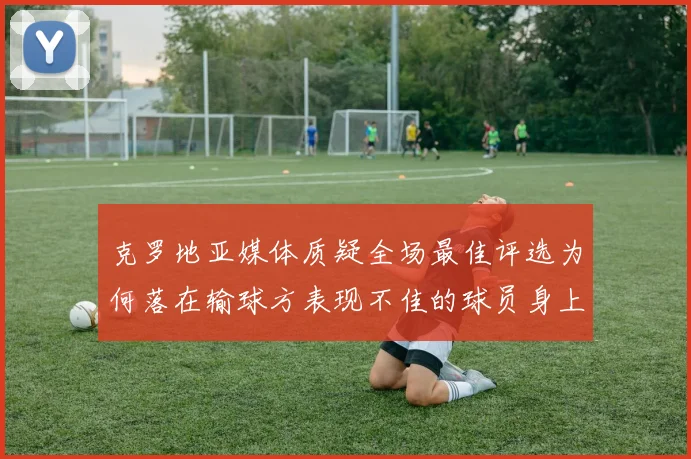 克罗地亚媒体质疑全场最佳评选为何落在输球方表现不佳的球员身上