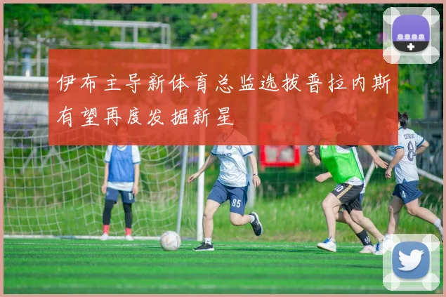 伊布主导新体育总监选拔普拉内斯有望再度发掘新星