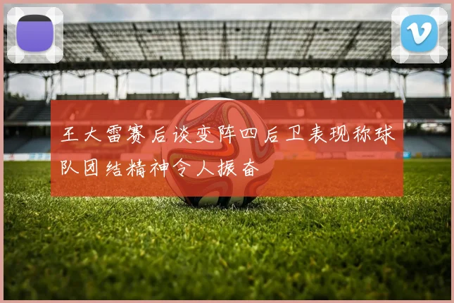 王大雷赛后谈变阵四后卫表现称球队团结精神令人振奋