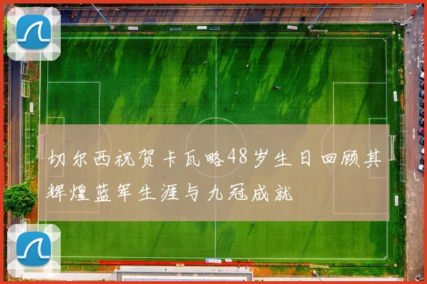 切尔西祝贺卡瓦略48岁生日回顾其辉煌蓝军生涯与九冠成就