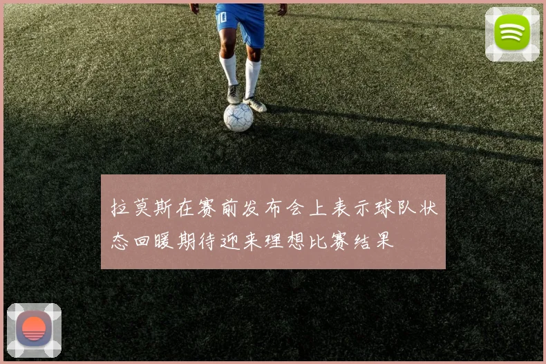 拉莫斯在赛前发布会上表示球队状态回暖期待迎来理想比赛结果