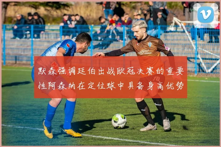 默森强调廷伯出战欧冠决赛的重要性阿森纳在定位球中具备身高优势