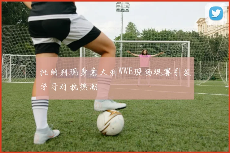托纳利现身意大利WWE现场观赛引发学习对抗热潮